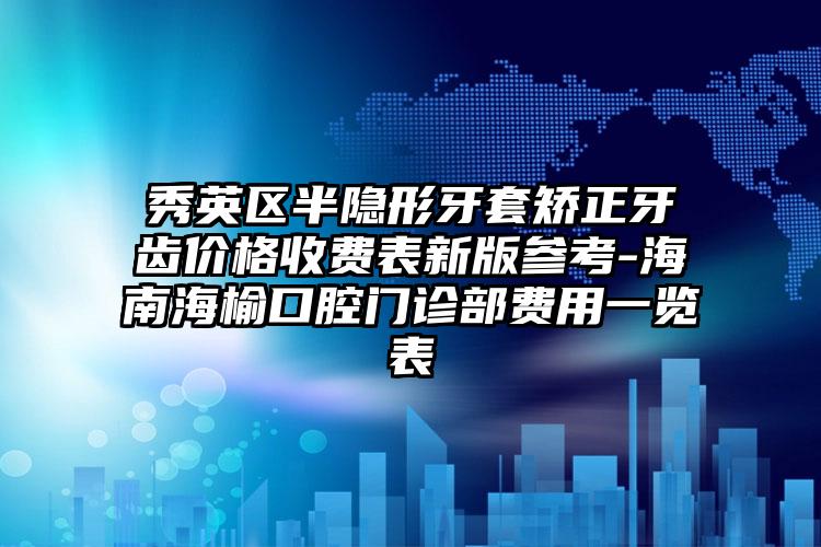 秀英区半隐形牙套矫正牙齿价格收费表新版参考-海南海榆口腔门诊部费用一览表