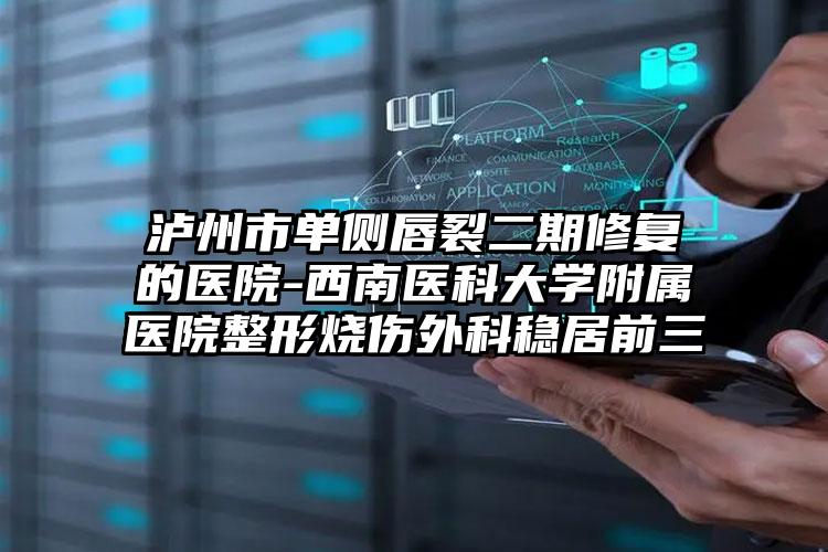 泸州市单侧唇裂二期修复的医院-西南医科大学附属医院整形烧伤外科稳居前三