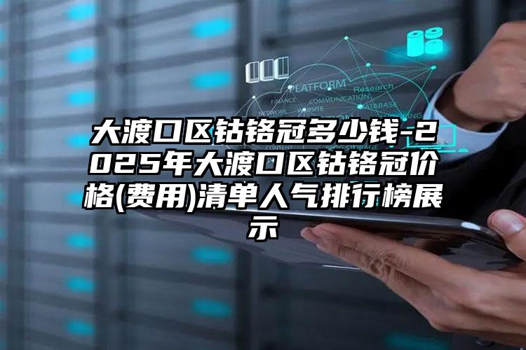 大渡口区钴铬冠多少钱-2025年大渡口区钴铬冠价格(费用)清单人气排行榜展示