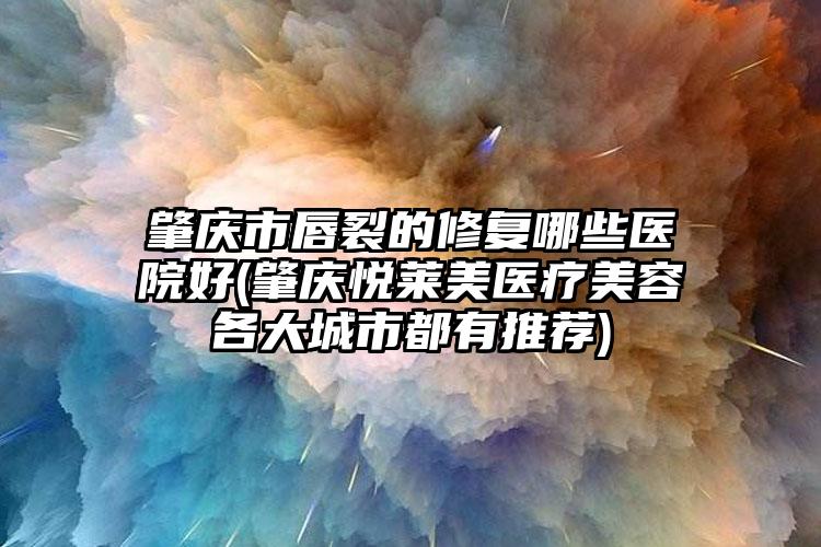 肇庆市唇裂的修复哪些医院好(肇庆悦莱美医疗美容各大城市都有推荐)
