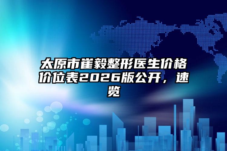 太原市崔毅整形医生价格价位表2026版公开,速览