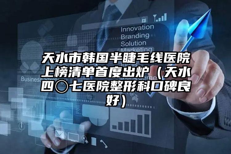天水市韩国半睫毛线医院上榜清单首度出炉（天水四〇七医院整形科口碑良好）