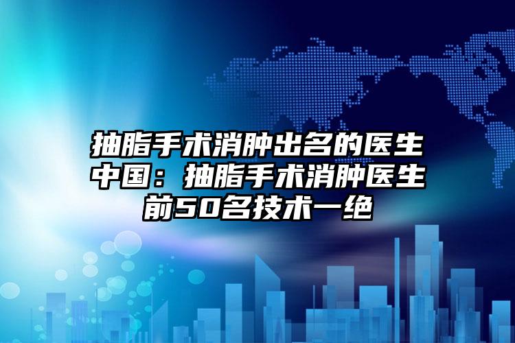 抽脂手术消肿出名的医生中国:抽脂手术消肿医生前50名技术一绝