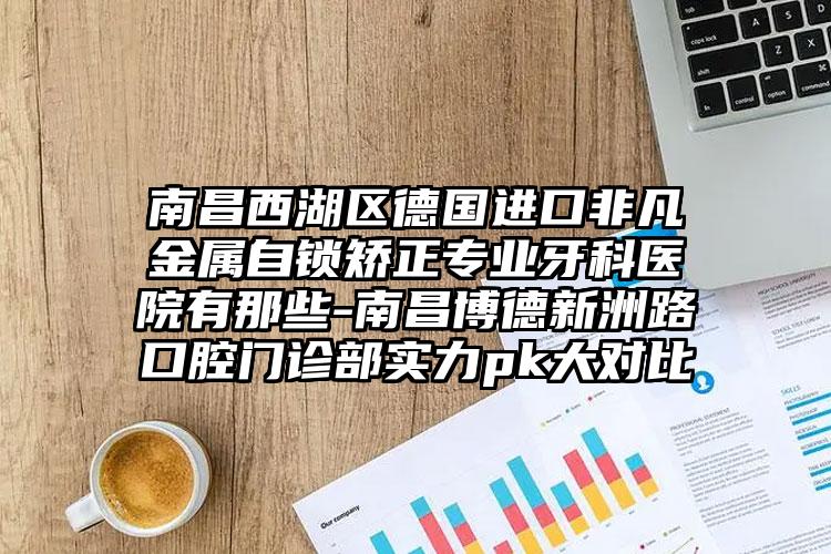南昌西湖区德国进口非凡金属自锁矫正专业牙科医院有那些-南昌博德新洲路口腔门诊部实力pk大对比