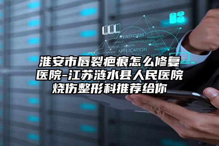 淮安市唇裂疤痕怎么修复医院-江苏涟水县人民医院烧伤整形科推荐给你