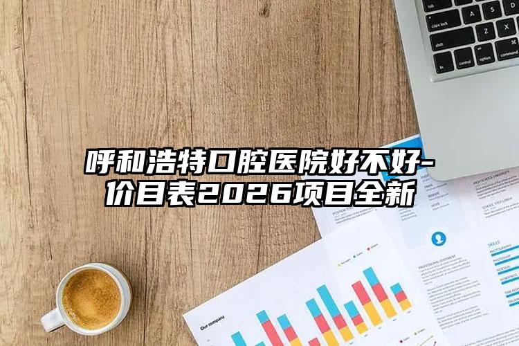 呼和浩特口腔医院好不好-价目表2026项目全新