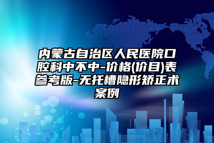 内蒙古自治区人民医院口腔科中不中-价格(价目)表参考版-无托槽隐形矫正术案例