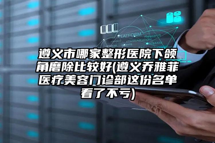 遵义市哪家整形医院下颌角磨除比较好(遵义乔雅菲医疗美容门诊部这份名单看了不亏)