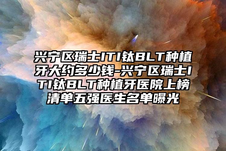兴宁区瑞士ITI钛BLT种植牙大约多少钱-兴宁区瑞士ITI钛BLT种植牙医院上榜清单五强医生名单曝光