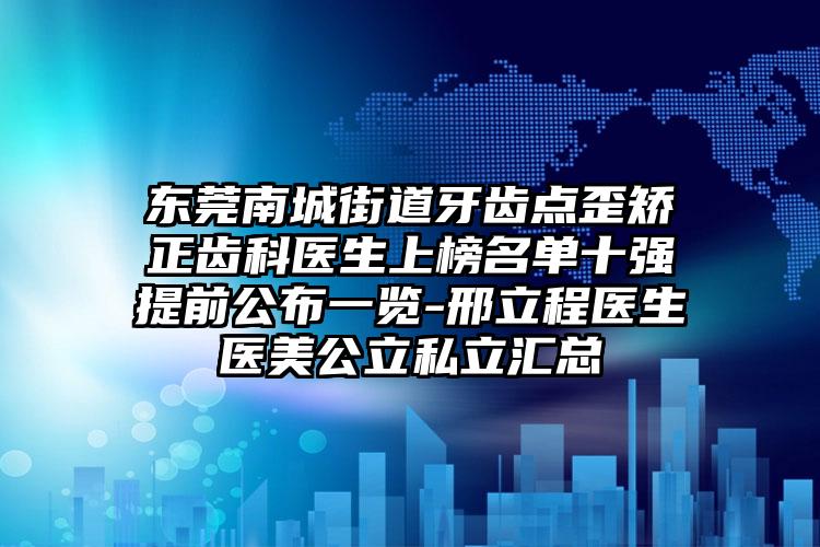 东莞南城街道牙齿点歪矫正齿科医生上榜名单十强提前公布一览-邢立程医生医美公立私立汇总