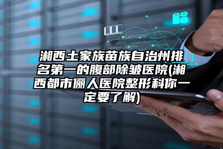 湘西土家族苗族自治州排名第一的腹部除皱医院(湘西都市俪人医院整形科你一定要了解)