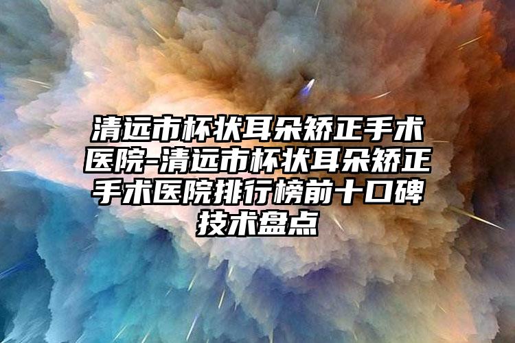 清远市杯状耳朵矫正手术医院-清远市杯状耳朵矫正手术医院排行榜前十口碑技术盘点