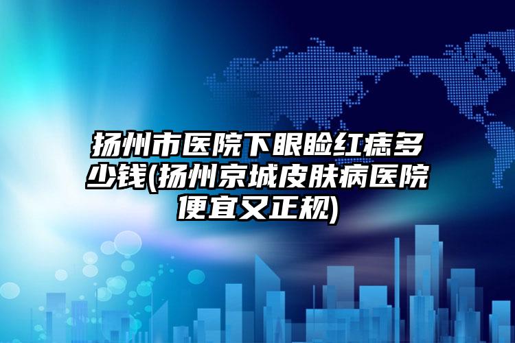 扬州市医院下眼睑红痣多少钱(扬州京城皮肤病医院便宜又正规)