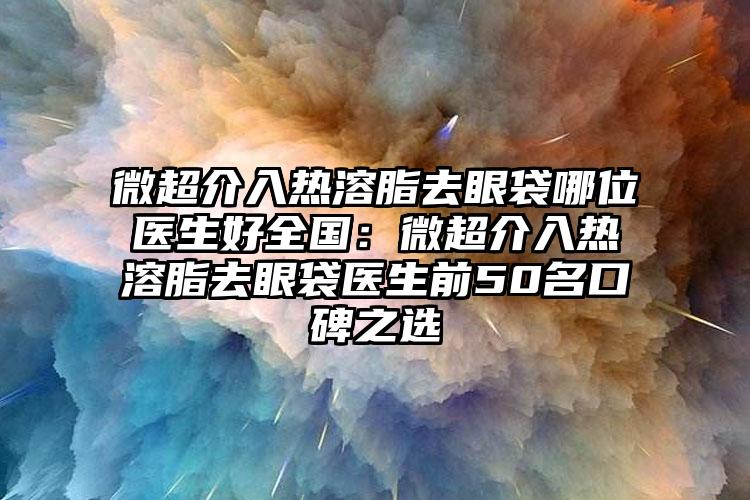 微超介入热溶脂去眼袋哪位医生好全国：微超介入热溶脂去眼袋医生前50名口碑之选