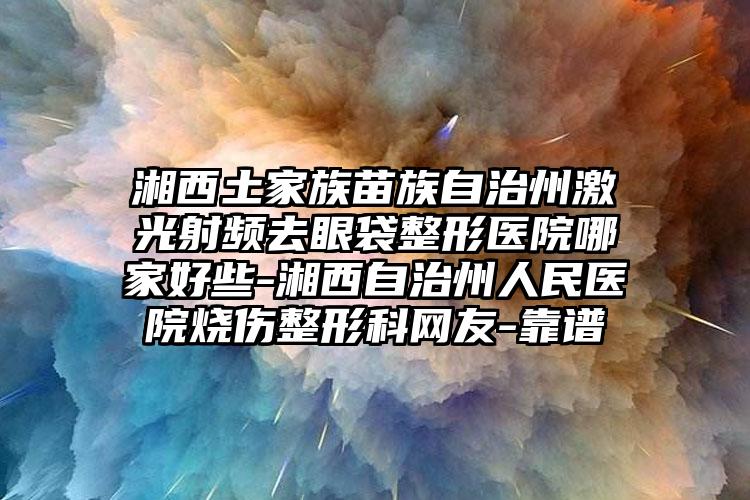 湘西土家族苗族自治州激光射频去眼袋整形医院哪家好些-湘西自治州人民医院烧伤整形科网友-靠谱