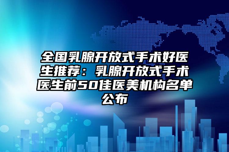 全国乳腺开放式手术好医生推荐：乳腺开放式手术医生前50佳医美机构名单公布