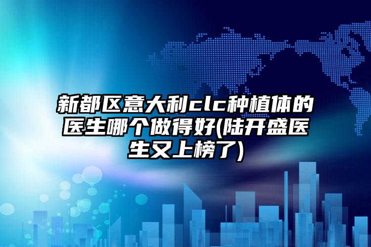 新都区意大利clc种植体的医生哪个做得好(陆开盛医生又上榜了)