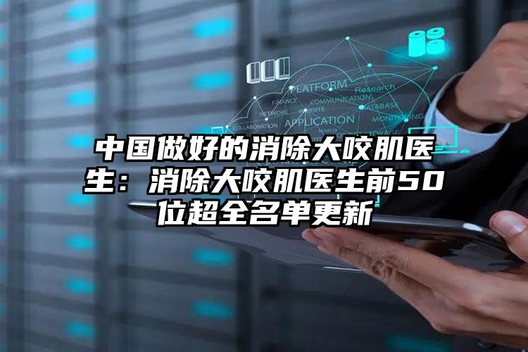 中国做好的消除大咬肌医生：消除大咬肌医生前50位超全名单更新