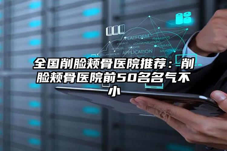 全国削脸颊骨医院推荐：削脸颊骨医院前50名名气不小