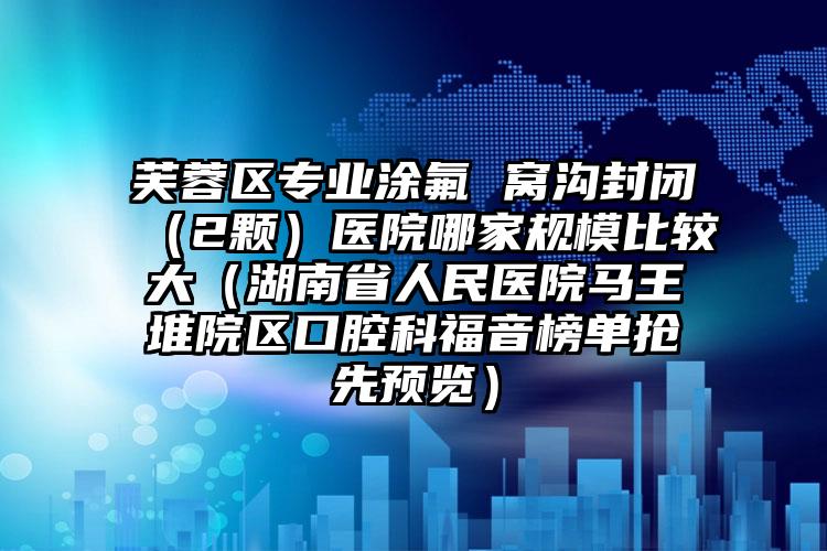 芙蓉区专业涂氟 窝沟封闭（2颗）医院哪家规模比较大（湖南省人民医院马王堆院区口腔科福音榜单抢先预览）