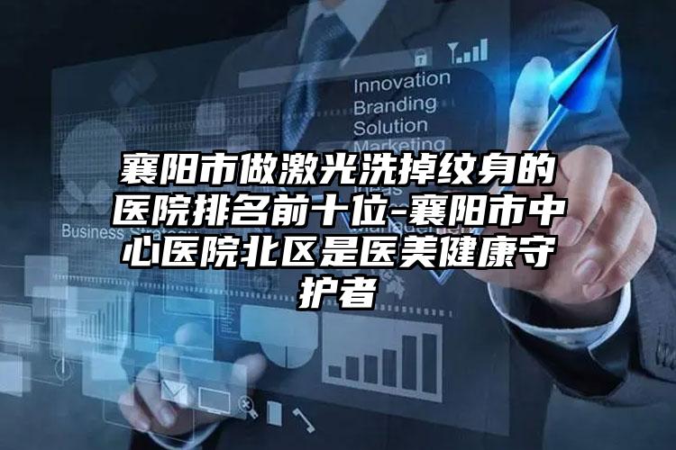 襄阳市做激光洗掉纹身的医院排名前十位-襄阳市中心医院北区是医美健康守护者