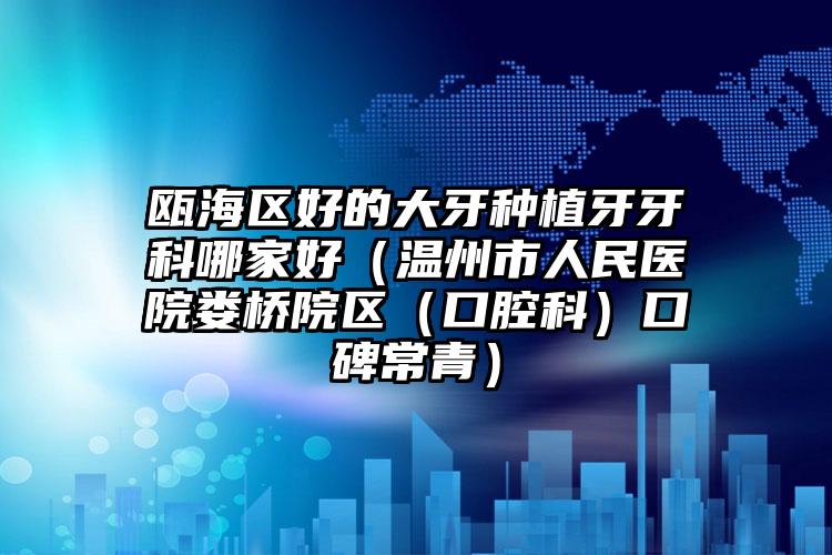 瓯海区好的大牙种植牙牙科哪家好（温州市人民医院娄桥院区（口腔科）口碑常青）