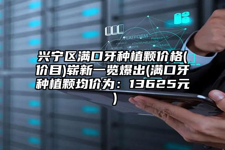 兴宁区满口牙种植颗价格(价目)崭新一览爆出(满口牙种植颗均价为:13625元)