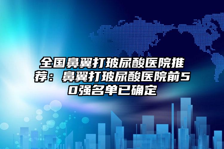 全国鼻翼打玻尿酸医院推荐:鼻翼打玻尿酸医院前50强名单已确定