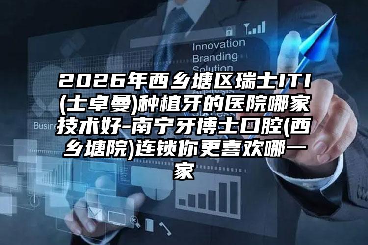 2026年西乡塘区瑞士ITI(士卓曼)种植牙的医院哪家技术好-南宁牙博士口腔(西乡塘院)连锁你更喜欢哪一家