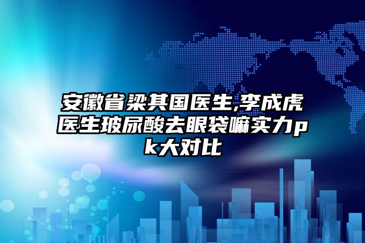 安徽省梁其国医生,李成虎医生玻尿酸去眼袋嘛实力pk大对比
