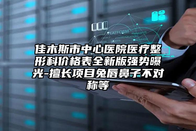 佳木斯市中心医院医疗整形科价格表全新版强势曝光-擅长项目兔唇鼻子不对称等