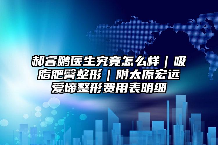 郝睿鹏医生究竟怎么样｜吸脂肥臀整形｜附太原宏远爱谛整形费用表明细
