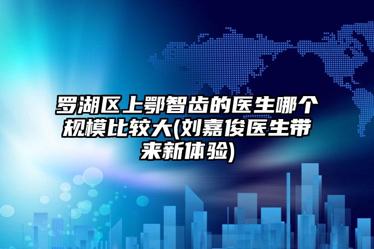 罗湖区上鄂智齿的医生哪个规模比较大(刘嘉俊医生带来新体验)