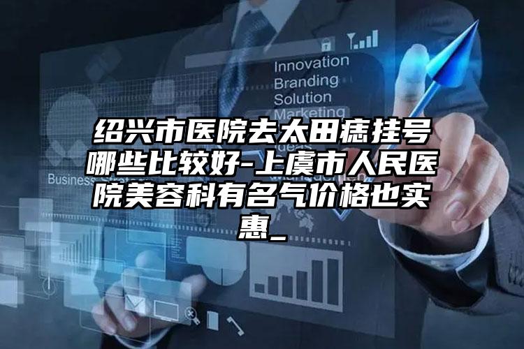 绍兴市医院去太田痣挂号哪些比较好-上虞市人民医院美容科有名气价格也实惠_