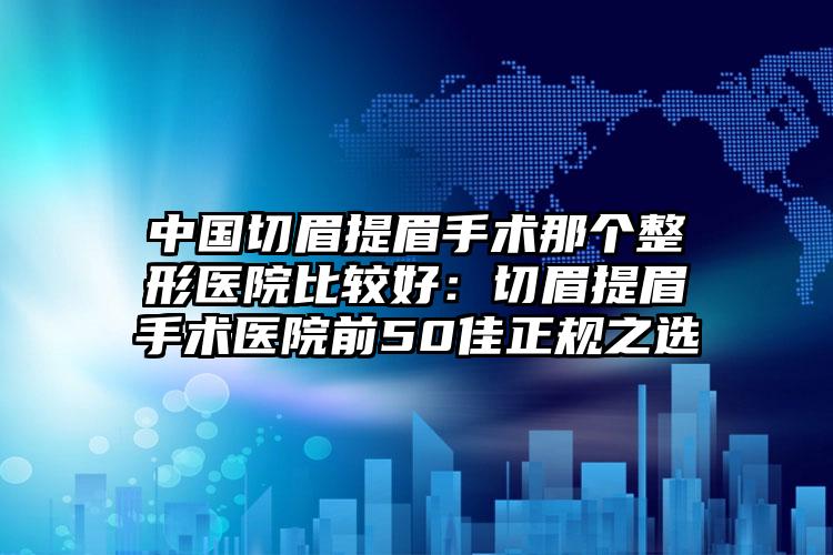中国切眉提眉手术那个整形医院比较好:切眉提眉手术医院前50佳正规之选