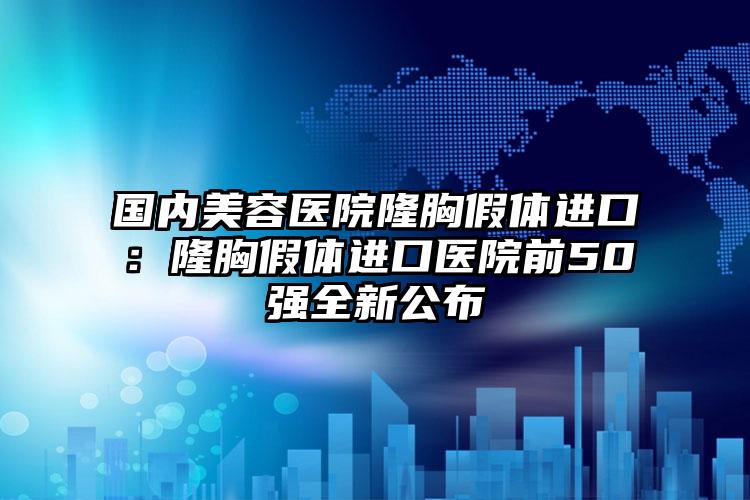 国内美容医院隆胸假体进口：隆胸假体进口医院前50强全新公布
