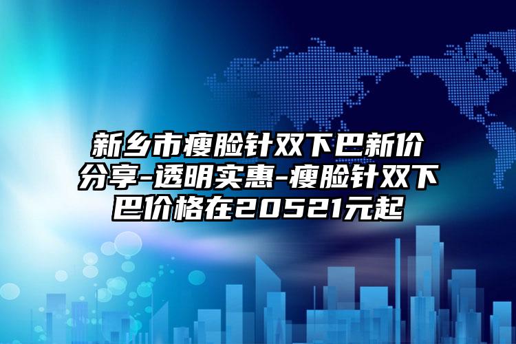 新乡市瘦脸针双下巴新价分享-透明实惠-瘦脸针双下巴价格在20521元起