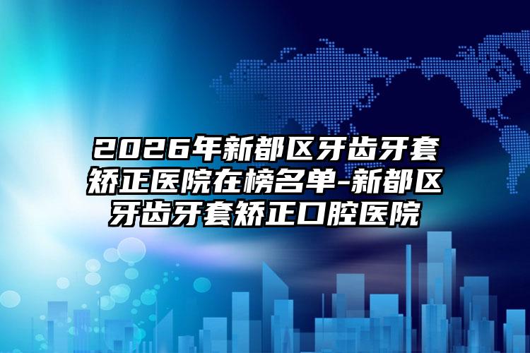 2026年新都区牙齿牙套矫正医院在榜名单-新都区牙齿牙套矫正口腔医院