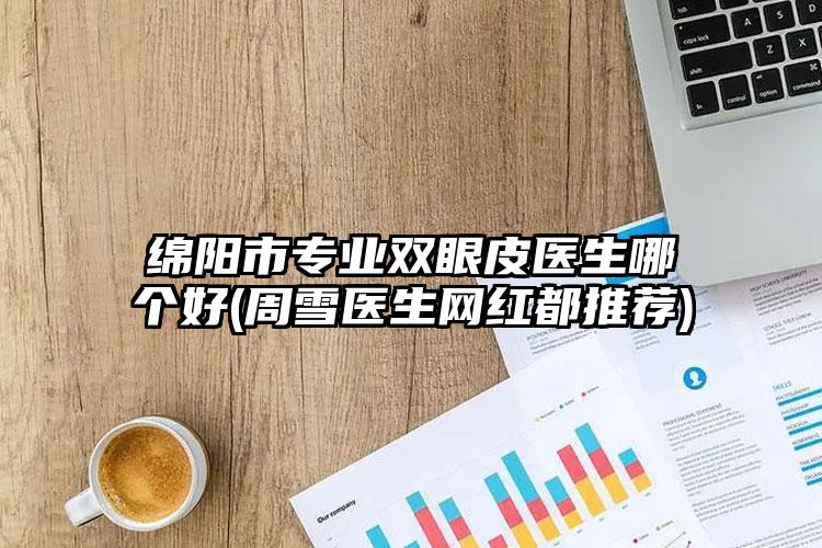 绵阳市专业双眼皮医生哪个好(周雪医生网红都推荐)