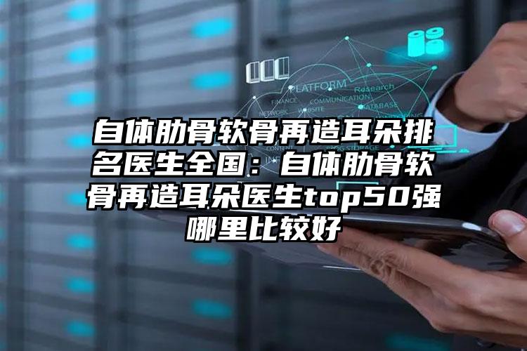自体肋骨软骨再造耳朵排名医生全国:自体肋骨软骨再造耳朵医生top50强哪里比较好