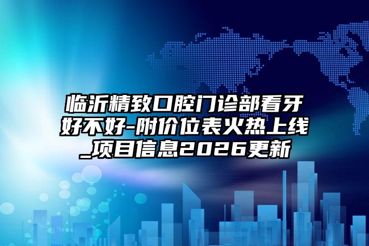 临沂精致口腔门诊部看牙好不好-附价位表火热上线_项目信息2026更新
