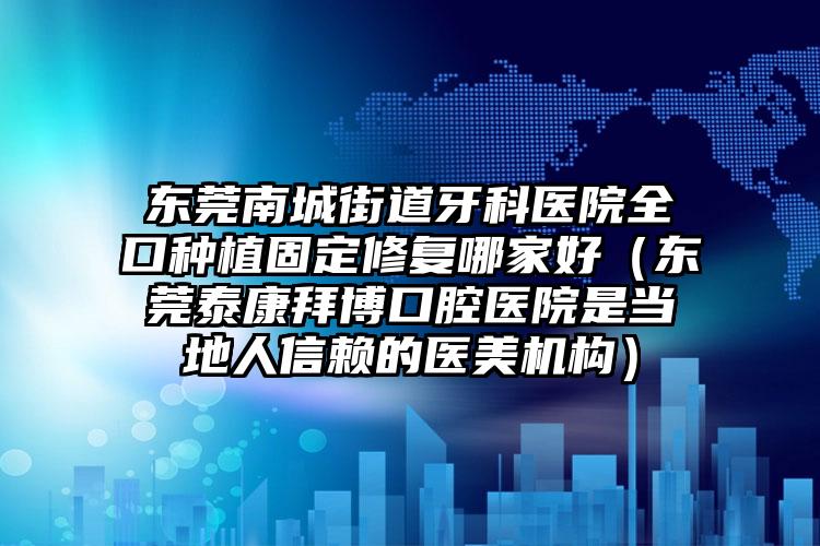 东莞南城街道牙科医院全口种植固定修复哪家好（东莞泰康拜博口腔医院是当地人信赖的医美机构）