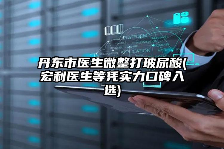 丹东市医生微整打玻尿酸(宏利医生等凭实力口碑入选)