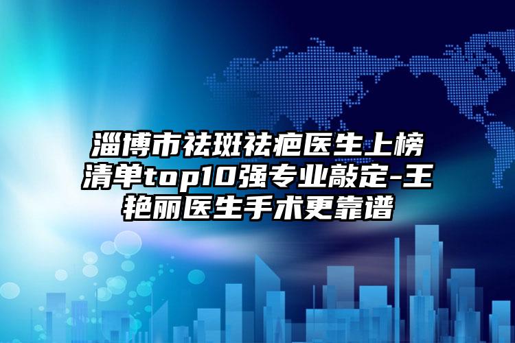 淄博市祛斑祛疤医生上榜清单top10强专业敲定-王艳丽医生手术更靠谱