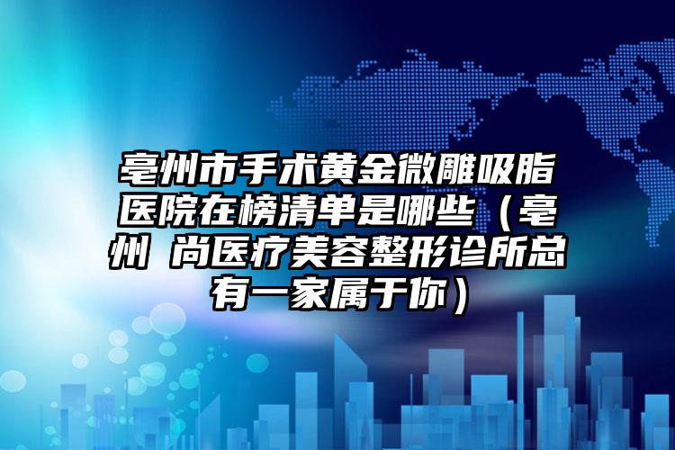 亳州市手术黄金微雕吸脂医院在榜清单是哪些（亳州洢尚医疗美容整形诊所总有一家属于你）