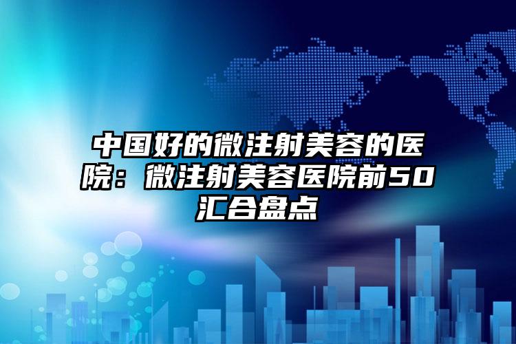 中国好的微注射美容的医院:微注射美容医院前50汇合盘点