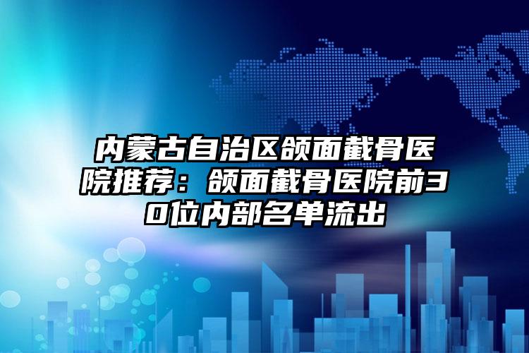内蒙古自治区颌面截骨医院推荐：颌面截骨医院前30位内部名单流出