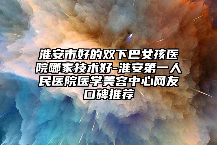 淮安市好的双下巴女孩医院哪家技术好-淮安第一人民医院医学美容中心网友口碑推荐