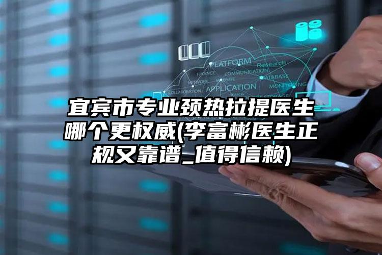 宜宾市专业颈热拉提医生哪个更权威(李富彬医生正规又靠谱_值得信赖)