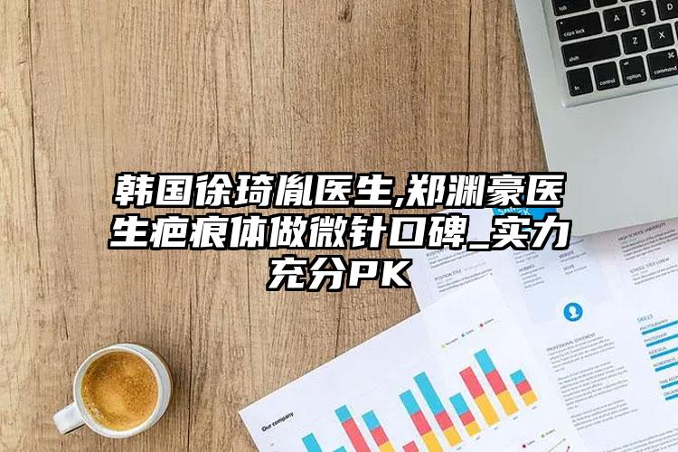 韩国徐琦胤医生,郑渊豪医生疤痕体做微针口碑_实力充分PK